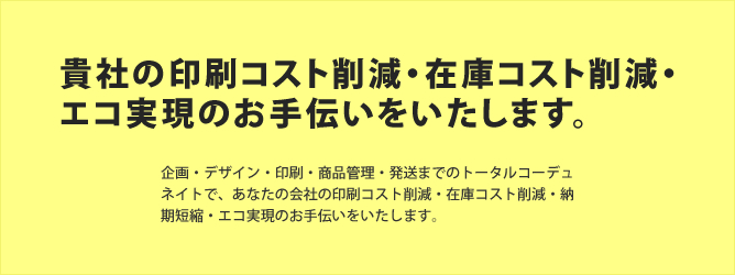 企画・デザイン・印刷・商品管理・発送までのトータルコーデュネイトで、あなたの会社の印刷コスト削減・在庫コスト削減・納期短縮・エコ実現のお手伝いをいたします。